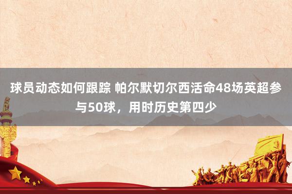 球员动态如何跟踪 帕尔默切尔西活命48场英超参与50球，用时历史第四少