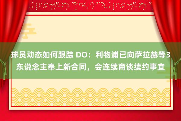 球员动态如何跟踪 DO：利物浦已向萨拉赫等3东说念主奉上新合同，会连续商谈续约事宜