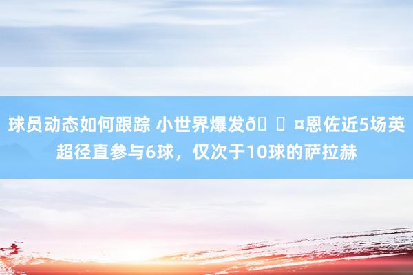 球员动态如何跟踪 小世界爆发😤恩佐近5场英超径直参与6球，仅次于10球的萨拉赫