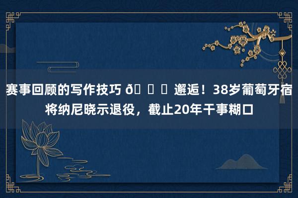 赛事回顾的写作技巧 👋邂逅！38岁葡萄牙宿将纳尼晓示退役，截止20年干事糊口