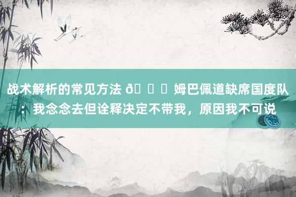 战术解析的常见方法 👀姆巴佩道缺席国度队：我念念去但诠释决定不带我，原因我不可说