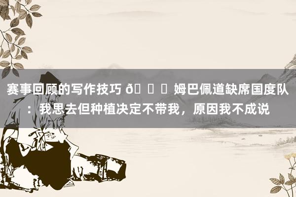 赛事回顾的写作技巧 👀姆巴佩道缺席国度队：我思去但种植决定不带我，原因我不成说