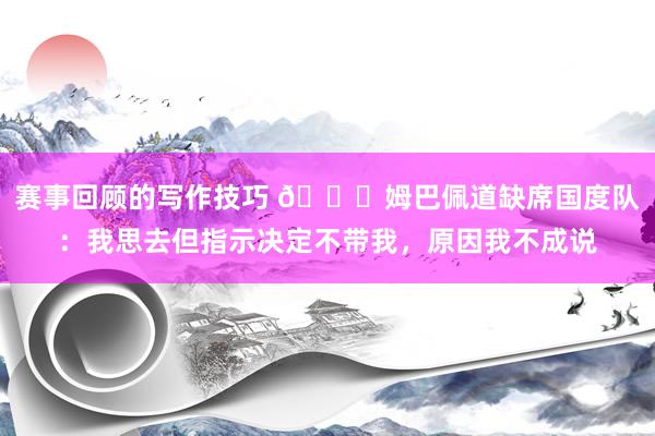 赛事回顾的写作技巧 👀姆巴佩道缺席国度队：我思去但指示决定不带我，原因我不成说