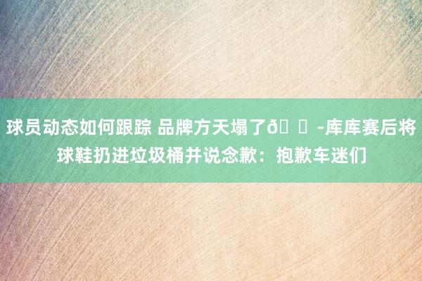 球员动态如何跟踪 品牌方天塌了😭库库赛后将球鞋扔进垃圾桶并说念歉：抱歉车迷们