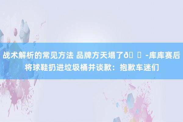 战术解析的常见方法 品牌方天塌了😭库库赛后将球鞋扔进垃圾桶并谈歉：抱歉车迷们