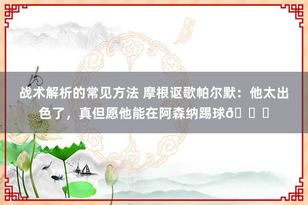 战术解析的常见方法 摩根讴歌帕尔默：他太出色了，真但愿他能在阿森纳踢球👍