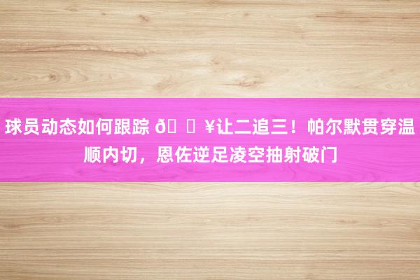 球员动态如何跟踪 💥让二追三！帕尔默贯穿温顺内切，恩佐逆足凌空抽射破门