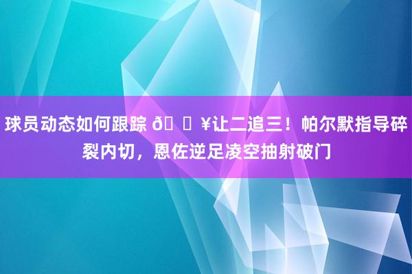 球员动态如何跟踪 💥让二追三！帕尔默指导碎裂内切，恩佐逆足凌空抽射破门