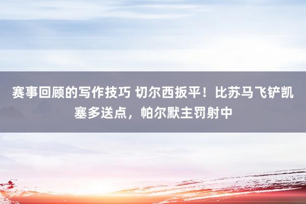 赛事回顾的写作技巧 切尔西扳平！比苏马飞铲凯塞多送点，帕尔默主罚射中