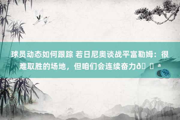 球员动态如何跟踪 若日尼奥谈战平富勒姆：很难取胜的场地，但咱们会连续奋力💪