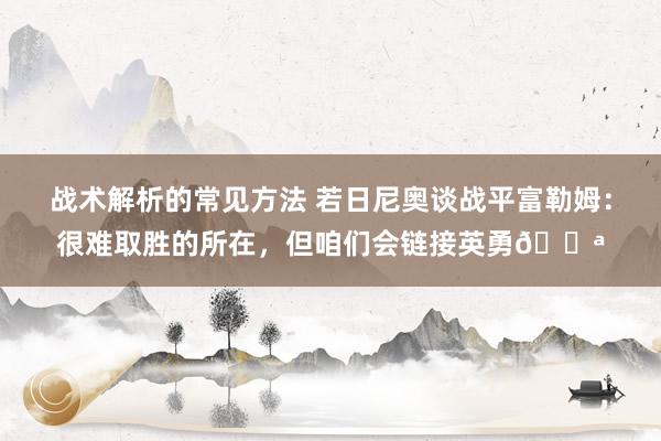 战术解析的常见方法 若日尼奥谈战平富勒姆：很难取胜的所在，但咱们会链接英勇💪