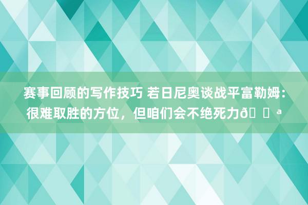 赛事回顾的写作技巧 若日尼奥谈战平富勒姆：很难取胜的方位，但咱们会不绝死力💪