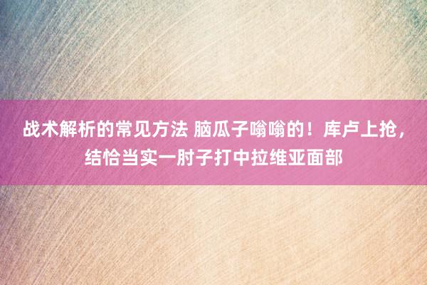 战术解析的常见方法 脑瓜子嗡嗡的！库卢上抢，结恰当实一肘子打中拉维亚面部