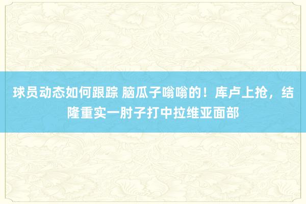 球员动态如何跟踪 脑瓜子嗡嗡的！库卢上抢，结隆重实一肘子打中拉维亚面部