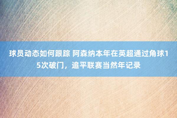 球员动态如何跟踪 阿森纳本年在英超通过角球15次破门，追平联赛当然年记录