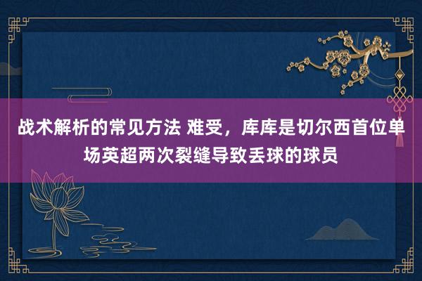 战术解析的常见方法 难受，库库是切尔西首位单场英超两次裂缝导致丢球的球员