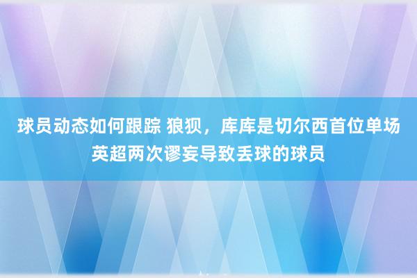 球员动态如何跟踪 狼狈，库库是切尔西首位单场英超两次谬妄导致丢球的球员