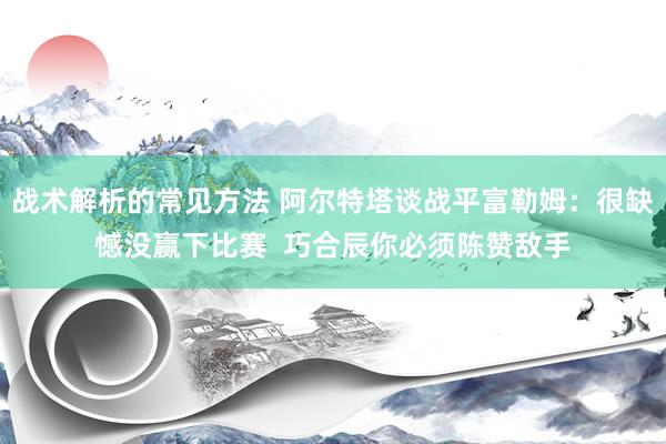 战术解析的常见方法 阿尔特塔谈战平富勒姆：很缺憾没赢下比赛  巧合辰你必须陈赞敌手