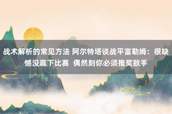 战术解析的常见方法 阿尔特塔谈战平富勒姆：很缺憾没赢下比赛  偶然刻你必须推奖敌手