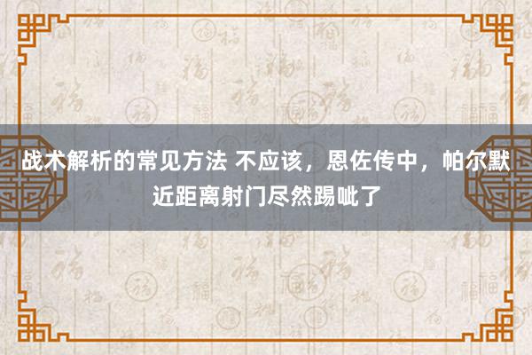 战术解析的常见方法 不应该，恩佐传中，帕尔默近距离射门尽然踢呲了