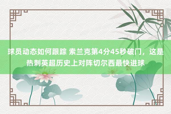 球员动态如何跟踪 索兰克第4分45秒破门，这是热刺英超历史上对阵切尔西最快进球