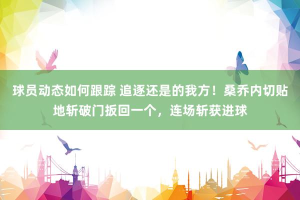 球员动态如何跟踪 追逐还是的我方！桑乔内切贴地斩破门扳回一个，连场斩获进球