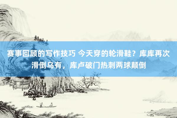 赛事回顾的写作技巧 今天穿的轮滑鞋？库库再次滑倒乌有，库卢破门热刺两球颠倒