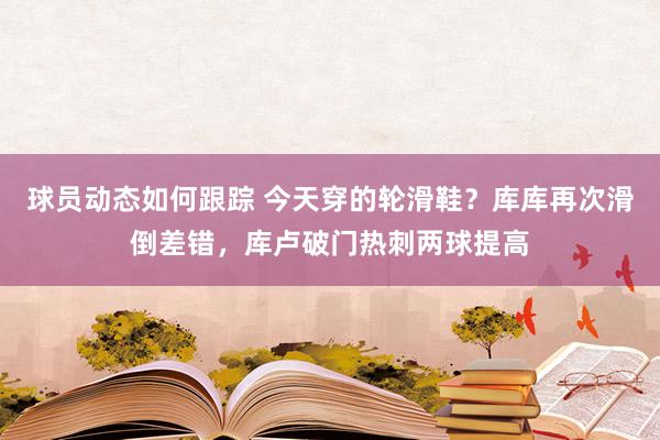 球员动态如何跟踪 今天穿的轮滑鞋？库库再次滑倒差错，库卢破门热刺两球提高