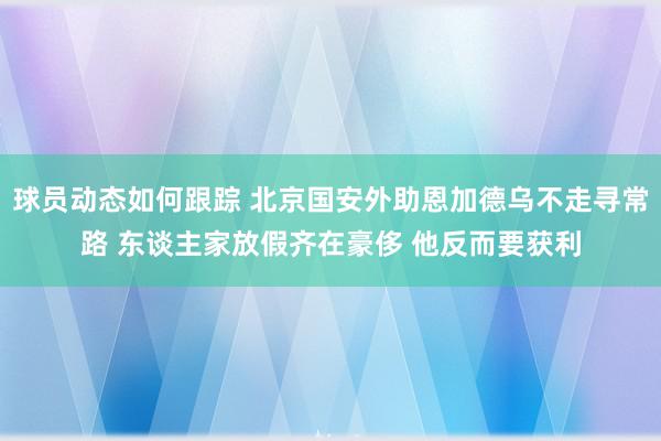 球员动态如何跟踪 北京国安外助恩加德乌不走寻常路 东谈主家放假齐在豪侈 他反而要获利