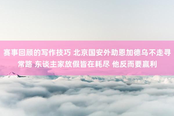 赛事回顾的写作技巧 北京国安外助恩加德乌不走寻常路 东谈主家放假皆在耗尽 他反而要赢利