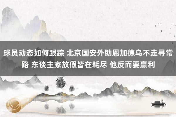 球员动态如何跟踪 北京国安外助恩加德乌不走寻常路 东谈主家放假皆在耗尽 他反而要赢利