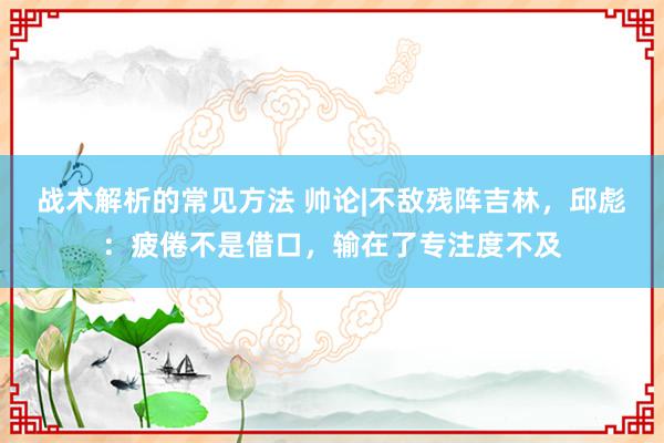 战术解析的常见方法 帅论|不敌残阵吉林，邱彪：疲倦不是借口，输在了专注度不及