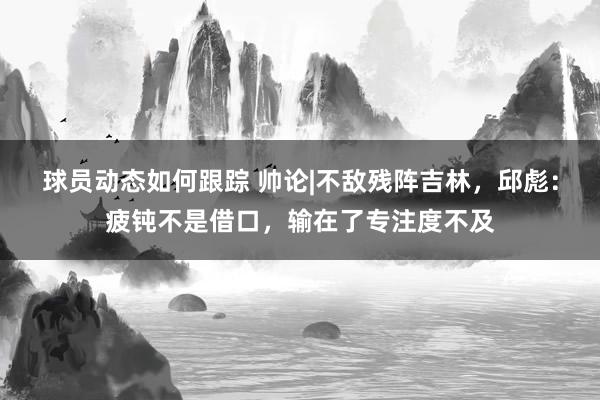 球员动态如何跟踪 帅论|不敌残阵吉林，邱彪：疲钝不是借口，输在了专注度不及