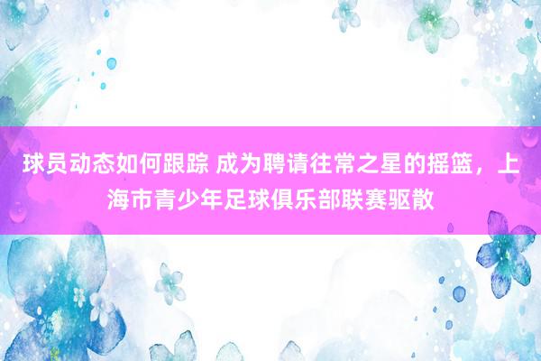 球员动态如何跟踪 成为聘请往常之星的摇篮，上海市青少年足球俱乐部联赛驱散