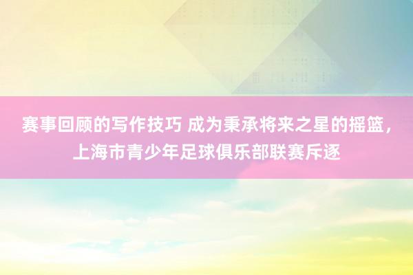 赛事回顾的写作技巧 成为秉承将来之星的摇篮，上海市青少年足球俱乐部联赛斥逐