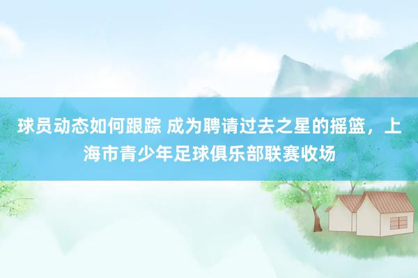 球员动态如何跟踪 成为聘请过去之星的摇篮，上海市青少年足球俱乐部联赛收场