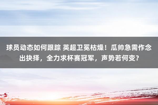 球员动态如何跟踪 英超卫冕枯燥！瓜帅急需作念出抉择，全力求杯赛冠军，声势若何变？